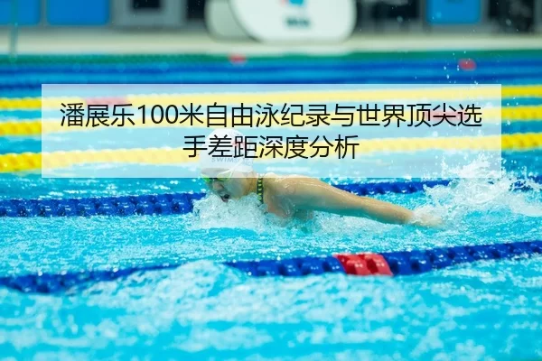 潘展乐100米自由泳纪录与世界顶尖选手差距深度分析