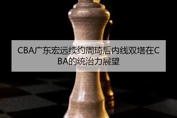 CBA广东宏远续约周琦后内线双塔在CBA的统治力展望